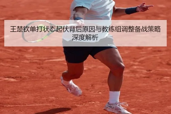 王楚钦单打状态起伏背后原因与教练组调整备战策略深度解析