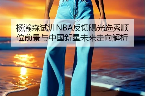 杨瀚森试训NBA反馈曝光选秀顺位前景与中国新星未来走向解析