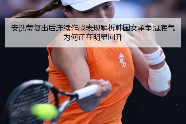 安洗莹复出后连续作战表现解析韩国女单争冠底气为何正在明显回升