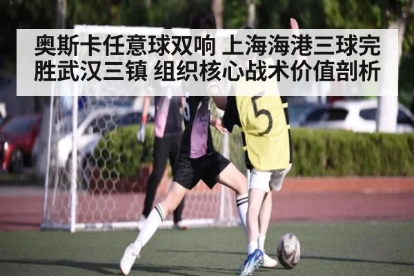 奥斯卡任意球双响 上海海港三球完胜武汉三镇 组织核心战术价值剖析