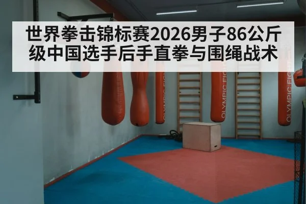 世界拳击锦标赛2026男子86公斤级中国选手后手直拳与围绳战术