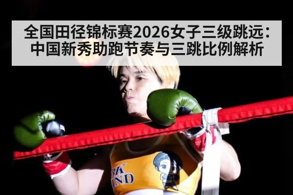 全国田径锦标赛2026女子三级跳远：中国新秀助跑节奏与三跳比例解析